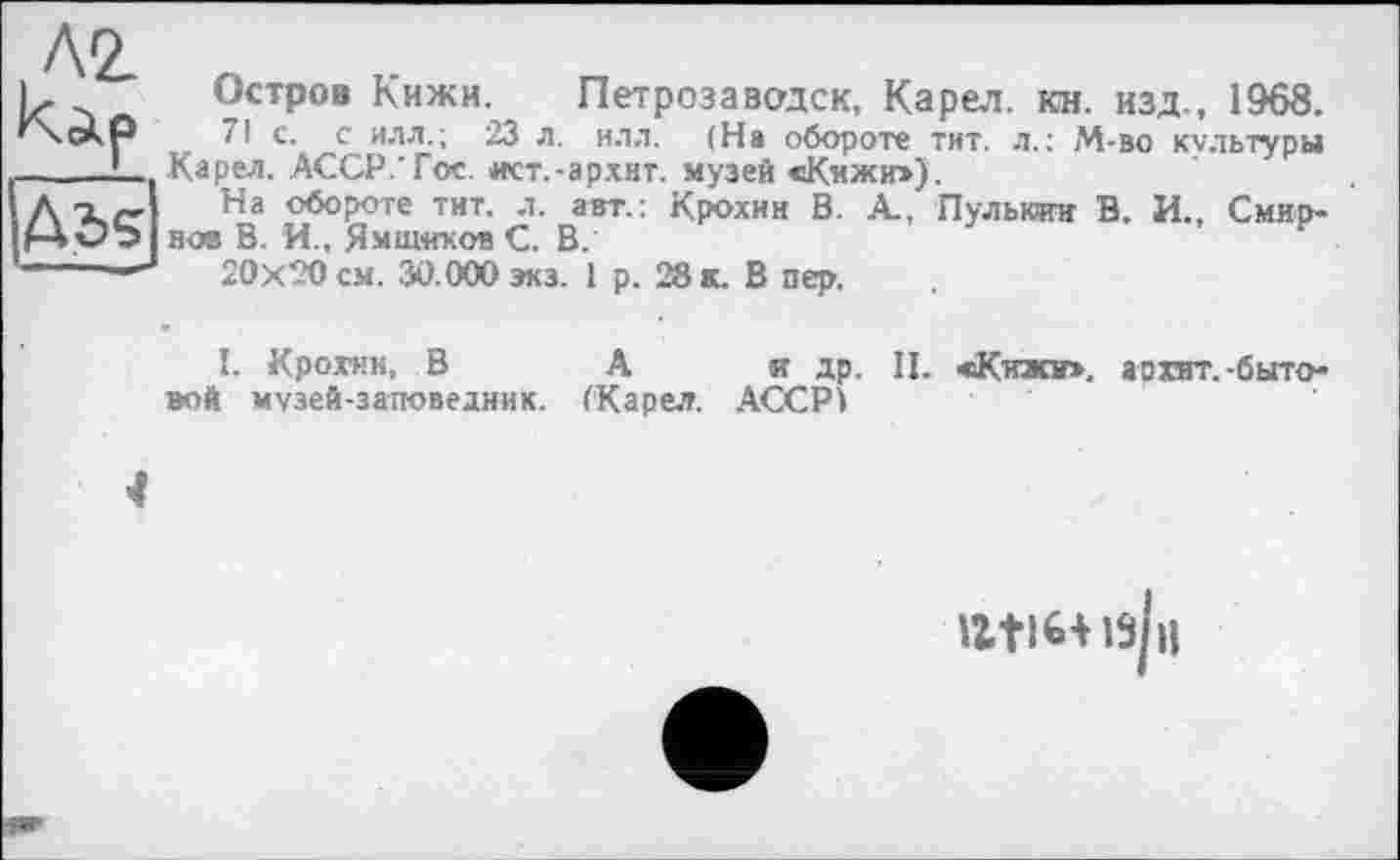 ﻿AZ
Ads
■ I, ■
Остров Кижи, Петрозаводск, Карел, кн. изд., 1968.
71 с. с илл.; 23 л. ил.1. (На обороте тит. л.: М-во культуры Карел. АССР.Тое. ист.-ар.хнт. музей «Кижи»),
На обороте тит. л. авт.; Крохин В. А., Пульюин В. И., Смирнов В. И., Ямщиков С. В.
20x20 см. 30.000 экз. 1 р. 28 к. В пер.
1. Крохин, В А и др. II. «Кижи», ар хит. -бытовой музей-заповедник. (Карел. АССР!
4
atiHisjii